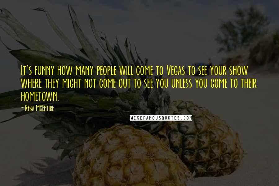 Reba McEntire Quotes: It's funny how many people will come to Vegas to see your show where they might not come out to see you unless you come to their hometown.