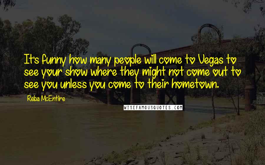 Reba McEntire Quotes: It's funny how many people will come to Vegas to see your show where they might not come out to see you unless you come to their hometown.