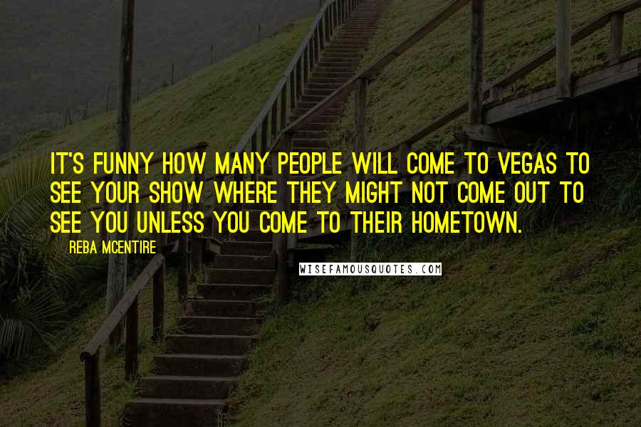 Reba McEntire Quotes: It's funny how many people will come to Vegas to see your show where they might not come out to see you unless you come to their hometown.