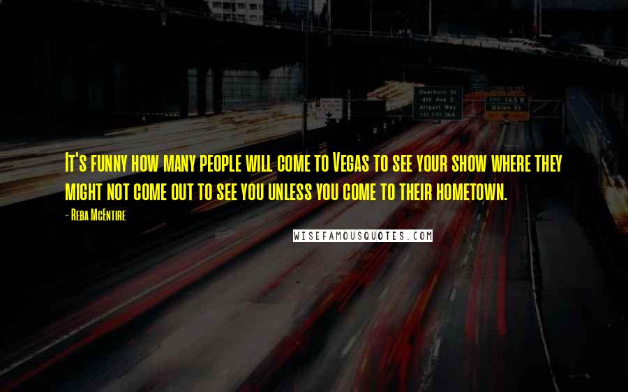 Reba McEntire Quotes: It's funny how many people will come to Vegas to see your show where they might not come out to see you unless you come to their hometown.