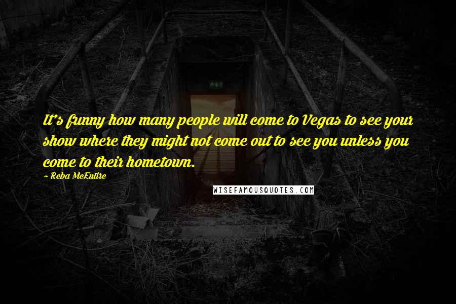 Reba McEntire Quotes: It's funny how many people will come to Vegas to see your show where they might not come out to see you unless you come to their hometown.