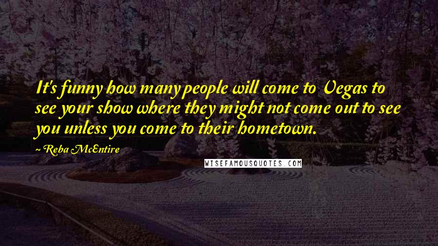 Reba McEntire Quotes: It's funny how many people will come to Vegas to see your show where they might not come out to see you unless you come to their hometown.