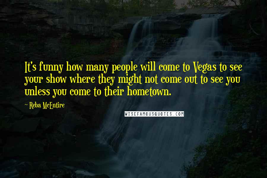 Reba McEntire Quotes: It's funny how many people will come to Vegas to see your show where they might not come out to see you unless you come to their hometown.