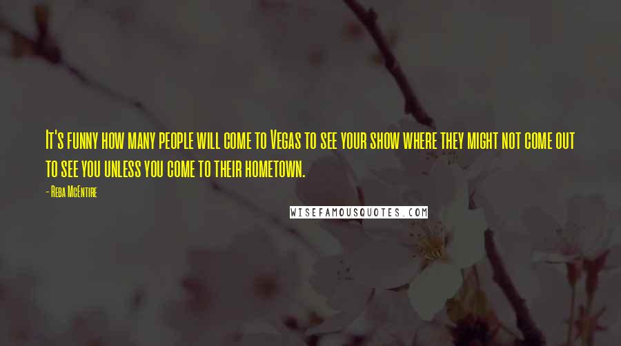 Reba McEntire Quotes: It's funny how many people will come to Vegas to see your show where they might not come out to see you unless you come to their hometown.