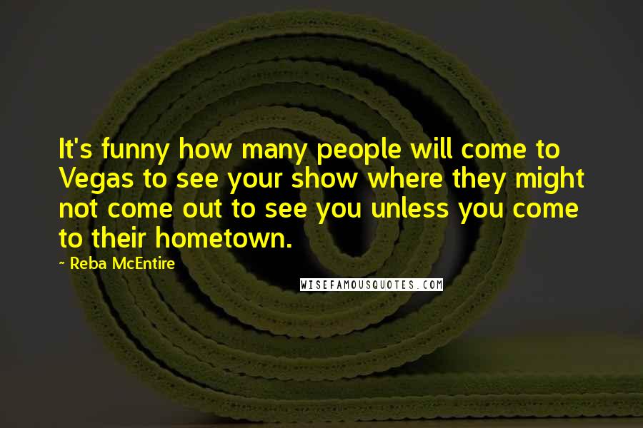 Reba McEntire Quotes: It's funny how many people will come to Vegas to see your show where they might not come out to see you unless you come to their hometown.