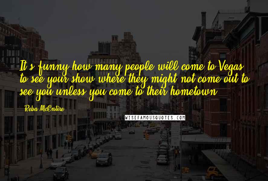 Reba McEntire Quotes: It's funny how many people will come to Vegas to see your show where they might not come out to see you unless you come to their hometown.