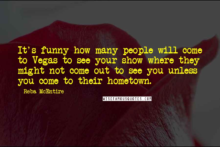 Reba McEntire Quotes: It's funny how many people will come to Vegas to see your show where they might not come out to see you unless you come to their hometown.