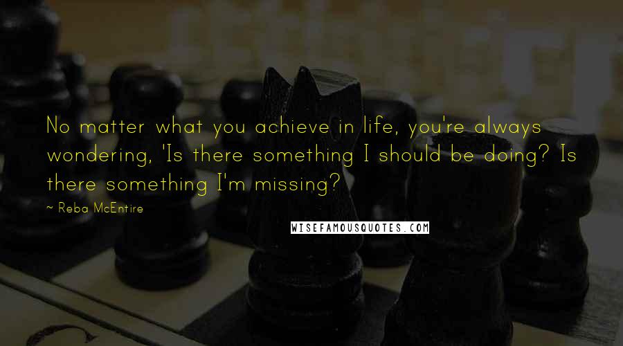 Reba McEntire Quotes: No matter what you achieve in life, you're always wondering, 'Is there something I should be doing? Is there something I'm missing?