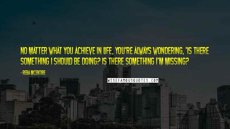 Reba McEntire Quotes: No matter what you achieve in life, you're always wondering, 'Is there something I should be doing? Is there something I'm missing?