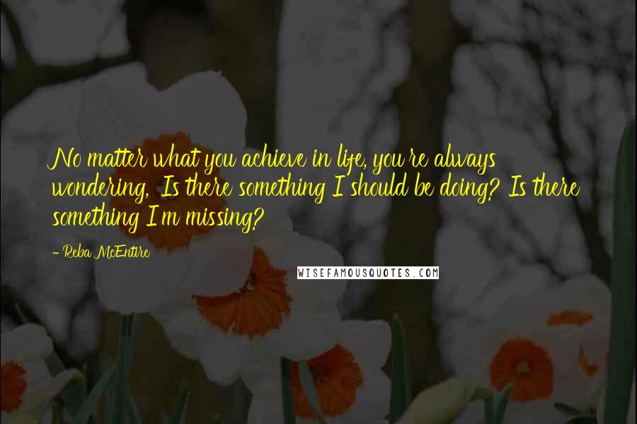 Reba McEntire Quotes: No matter what you achieve in life, you're always wondering, 'Is there something I should be doing? Is there something I'm missing?