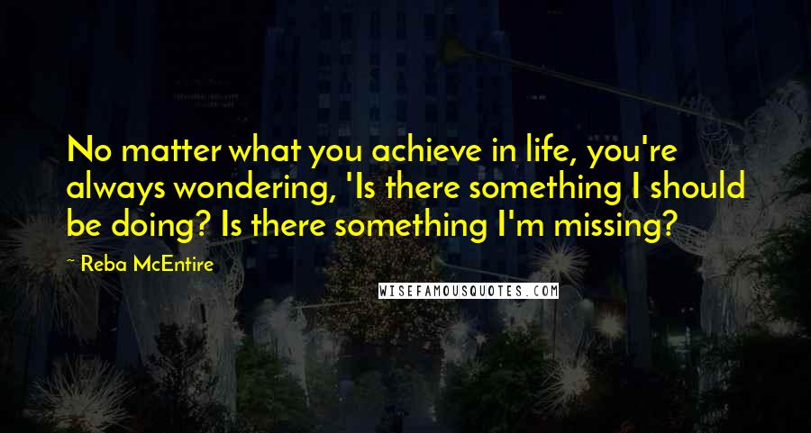 Reba McEntire Quotes: No matter what you achieve in life, you're always wondering, 'Is there something I should be doing? Is there something I'm missing?