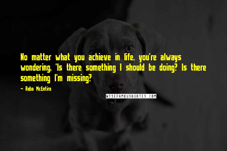 Reba McEntire Quotes: No matter what you achieve in life, you're always wondering, 'Is there something I should be doing? Is there something I'm missing?