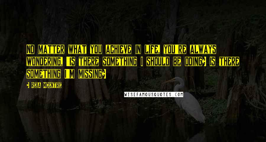 Reba McEntire Quotes: No matter what you achieve in life, you're always wondering, 'Is there something I should be doing? Is there something I'm missing?