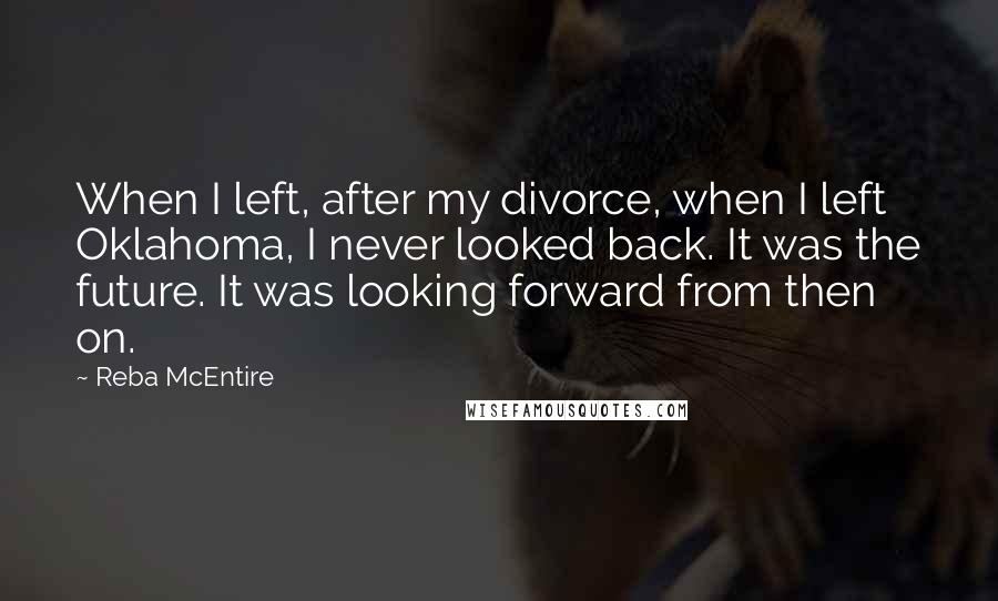 Reba McEntire Quotes: When I left, after my divorce, when I left Oklahoma, I never looked back. It was the future. It was looking forward from then on.