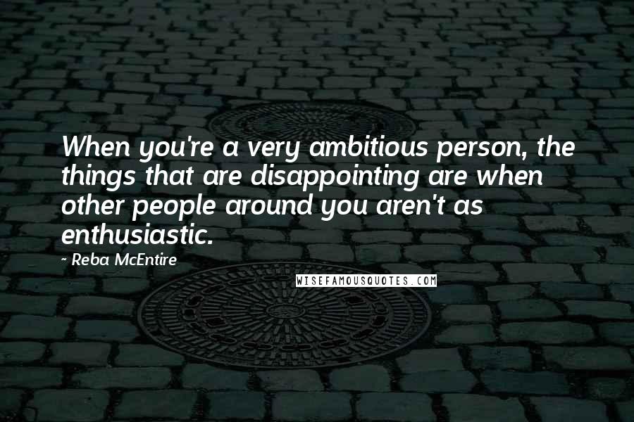 Reba McEntire Quotes: When you're a very ambitious person, the things that are disappointing are when other people around you aren't as enthusiastic.