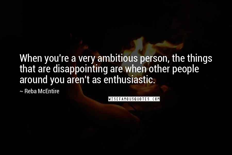 Reba McEntire Quotes: When you're a very ambitious person, the things that are disappointing are when other people around you aren't as enthusiastic.