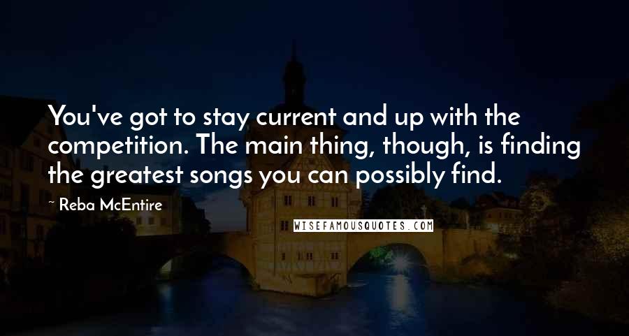 Reba McEntire Quotes: You've got to stay current and up with the competition. The main thing, though, is finding the greatest songs you can possibly find.