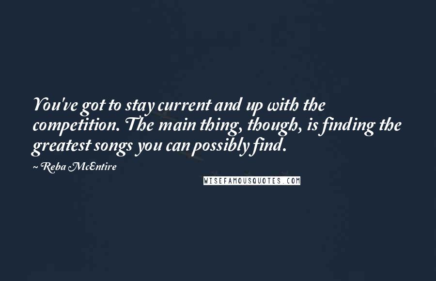 Reba McEntire Quotes: You've got to stay current and up with the competition. The main thing, though, is finding the greatest songs you can possibly find.