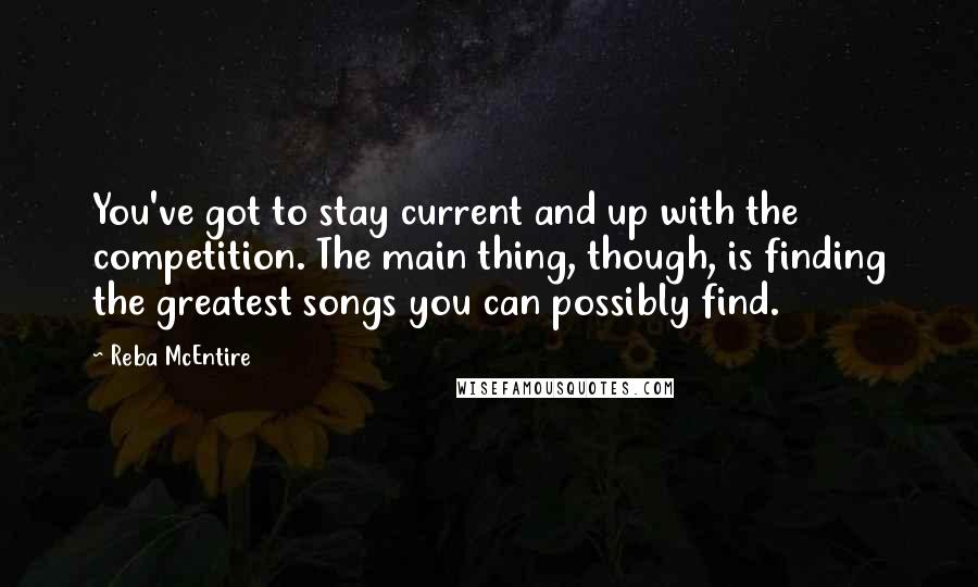 Reba McEntire Quotes: You've got to stay current and up with the competition. The main thing, though, is finding the greatest songs you can possibly find.