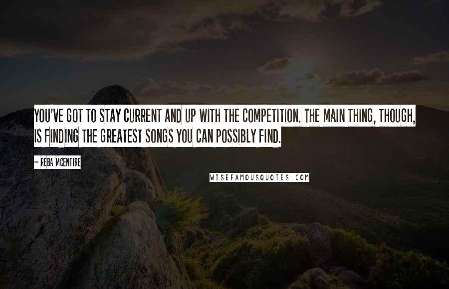 Reba McEntire Quotes: You've got to stay current and up with the competition. The main thing, though, is finding the greatest songs you can possibly find.