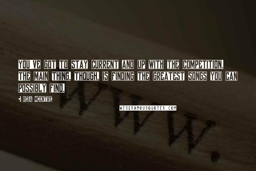 Reba McEntire Quotes: You've got to stay current and up with the competition. The main thing, though, is finding the greatest songs you can possibly find.