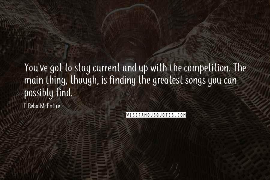 Reba McEntire Quotes: You've got to stay current and up with the competition. The main thing, though, is finding the greatest songs you can possibly find.