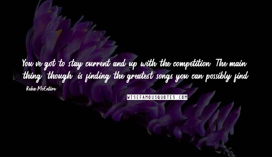 Reba McEntire Quotes: You've got to stay current and up with the competition. The main thing, though, is finding the greatest songs you can possibly find.