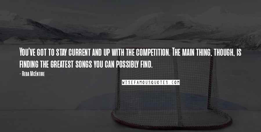 Reba McEntire Quotes: You've got to stay current and up with the competition. The main thing, though, is finding the greatest songs you can possibly find.