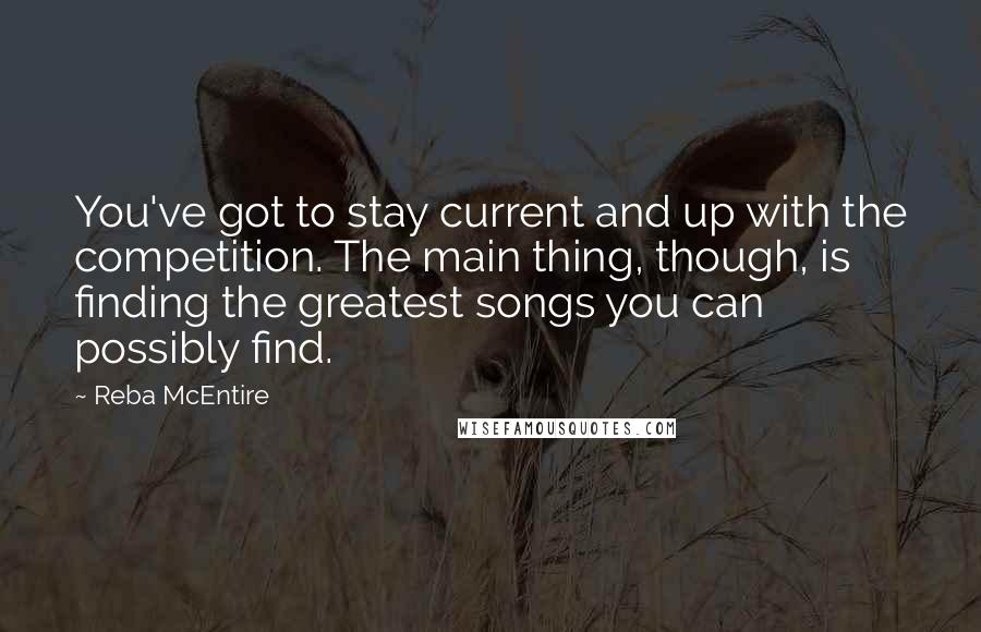 Reba McEntire Quotes: You've got to stay current and up with the competition. The main thing, though, is finding the greatest songs you can possibly find.