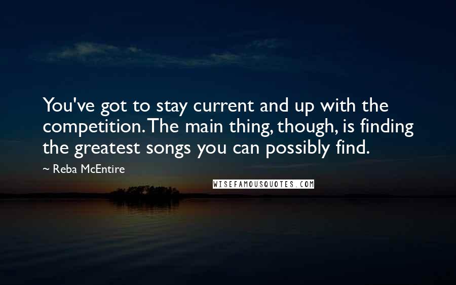 Reba McEntire Quotes: You've got to stay current and up with the competition. The main thing, though, is finding the greatest songs you can possibly find.