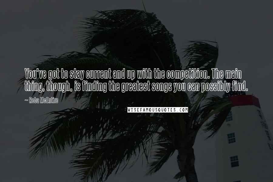 Reba McEntire Quotes: You've got to stay current and up with the competition. The main thing, though, is finding the greatest songs you can possibly find.