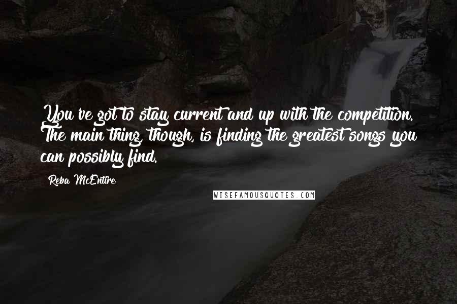 Reba McEntire Quotes: You've got to stay current and up with the competition. The main thing, though, is finding the greatest songs you can possibly find.