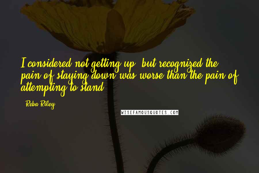 Reba Riley Quotes: I considered not getting up, but recognized the pain of staying down was worse than the pain of attempting to stand.