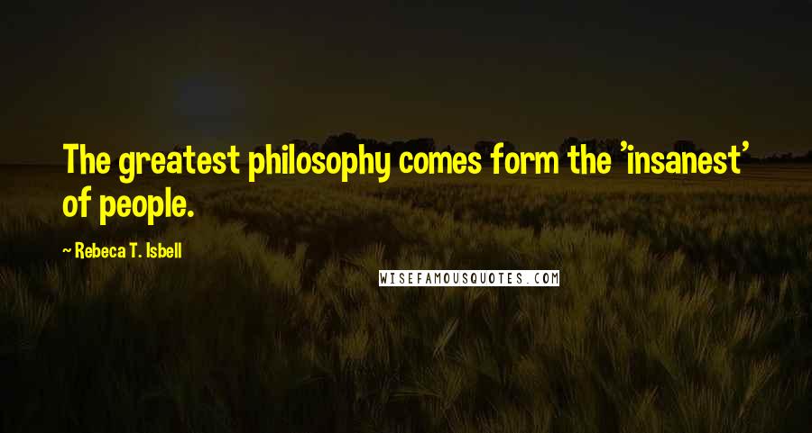 Rebeca T. Isbell Quotes: The greatest philosophy comes form the 'insanest' of people.