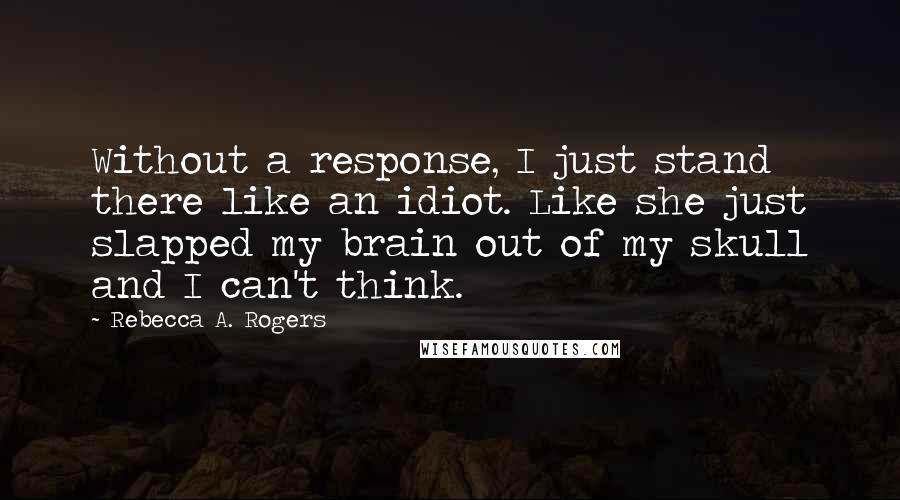 Rebecca A. Rogers Quotes: Without a response, I just stand there like an idiot. Like she just slapped my brain out of my skull and I can't think.