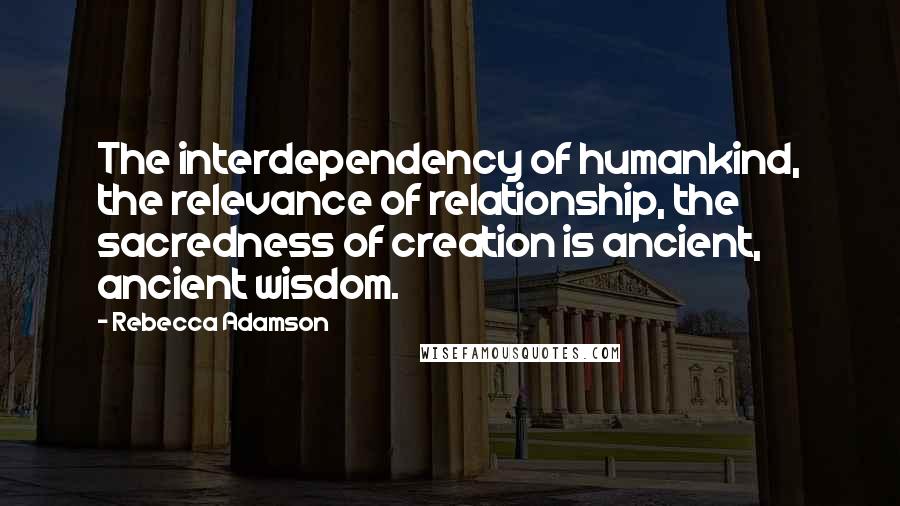 Rebecca Adamson Quotes: The interdependency of humankind, the relevance of relationship, the sacredness of creation is ancient, ancient wisdom.