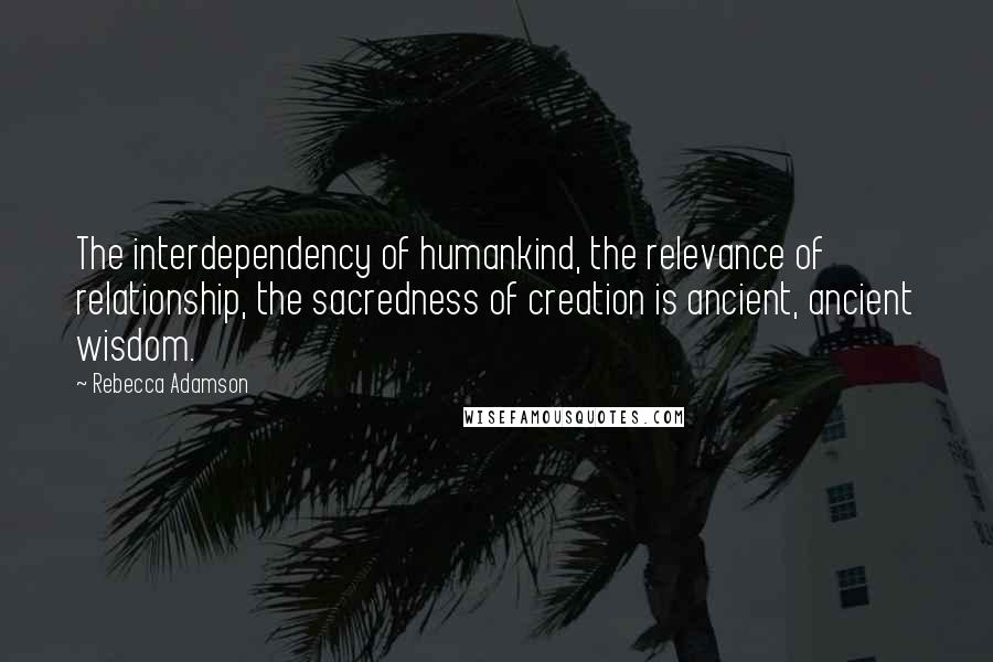 Rebecca Adamson Quotes: The interdependency of humankind, the relevance of relationship, the sacredness of creation is ancient, ancient wisdom.