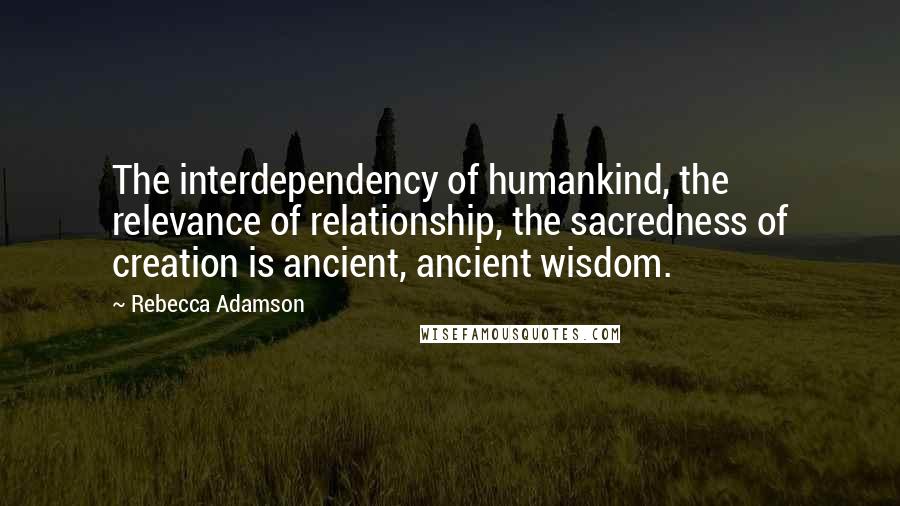 Rebecca Adamson Quotes: The interdependency of humankind, the relevance of relationship, the sacredness of creation is ancient, ancient wisdom.