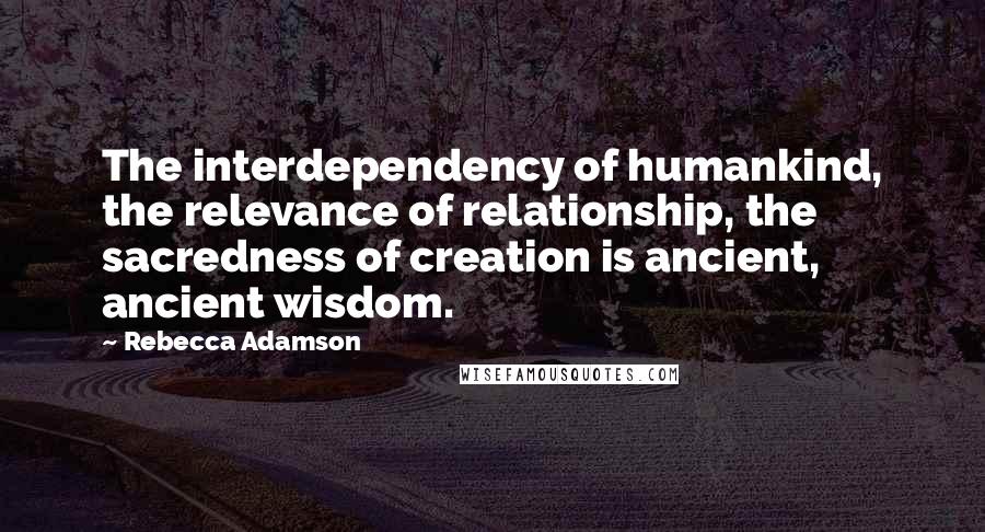 Rebecca Adamson Quotes: The interdependency of humankind, the relevance of relationship, the sacredness of creation is ancient, ancient wisdom.