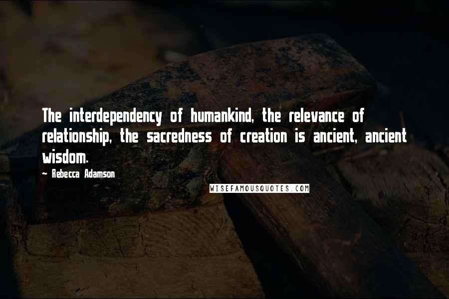 Rebecca Adamson Quotes: The interdependency of humankind, the relevance of relationship, the sacredness of creation is ancient, ancient wisdom.