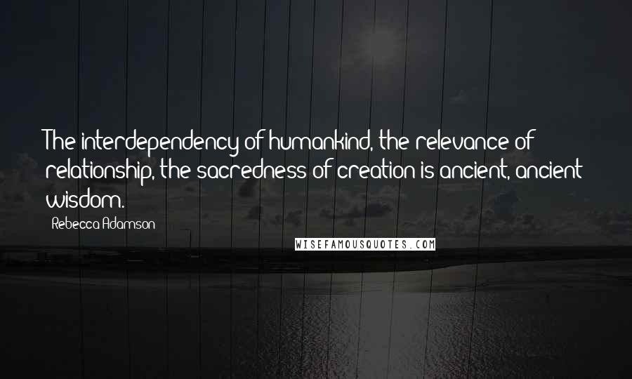 Rebecca Adamson Quotes: The interdependency of humankind, the relevance of relationship, the sacredness of creation is ancient, ancient wisdom.