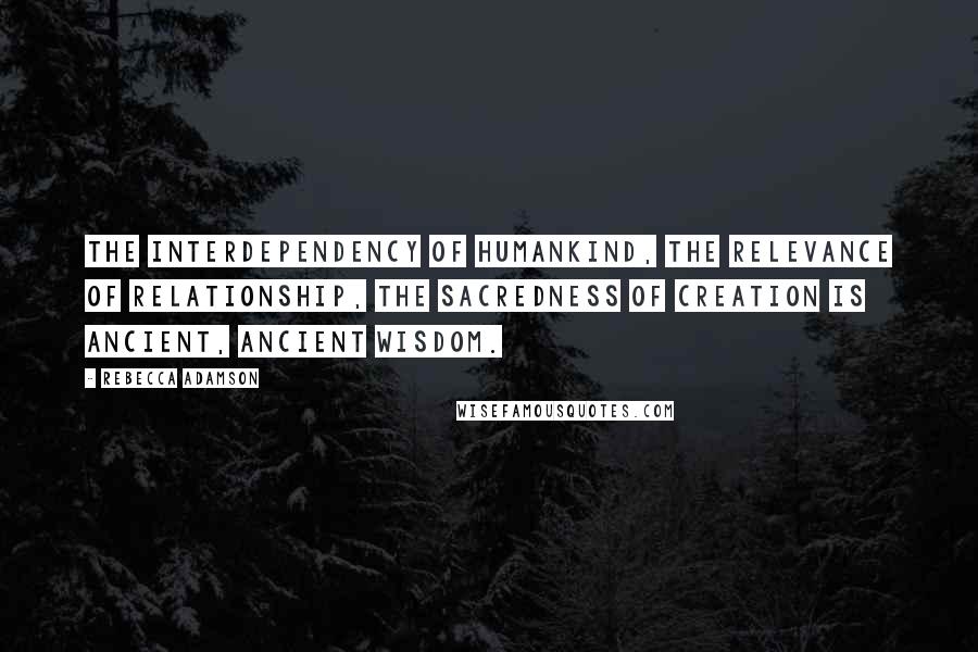 Rebecca Adamson Quotes: The interdependency of humankind, the relevance of relationship, the sacredness of creation is ancient, ancient wisdom.