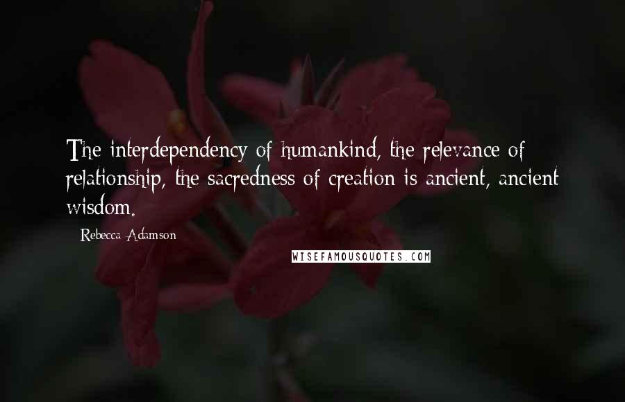 Rebecca Adamson Quotes: The interdependency of humankind, the relevance of relationship, the sacredness of creation is ancient, ancient wisdom.