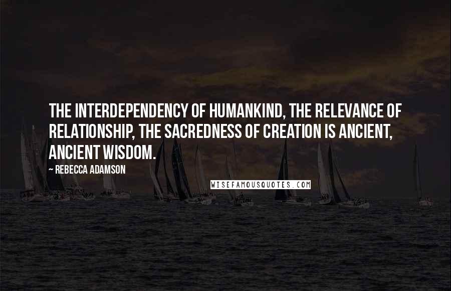 Rebecca Adamson Quotes: The interdependency of humankind, the relevance of relationship, the sacredness of creation is ancient, ancient wisdom.