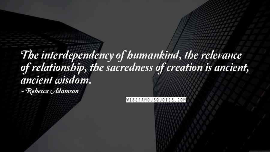 Rebecca Adamson Quotes: The interdependency of humankind, the relevance of relationship, the sacredness of creation is ancient, ancient wisdom.