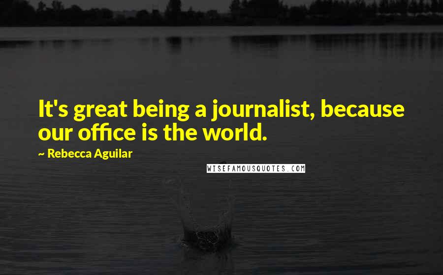 Rebecca Aguilar Quotes: It's great being a journalist, because our office is the world.