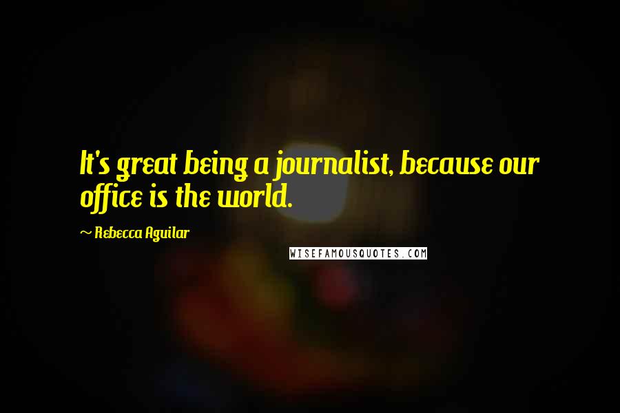 Rebecca Aguilar Quotes: It's great being a journalist, because our office is the world.