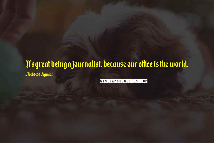 Rebecca Aguilar Quotes: It's great being a journalist, because our office is the world.