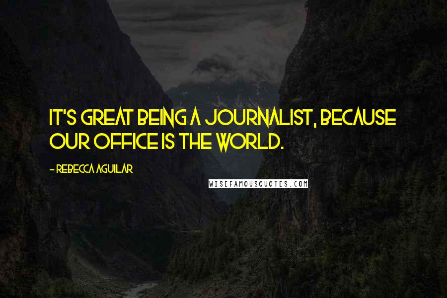 Rebecca Aguilar Quotes: It's great being a journalist, because our office is the world.