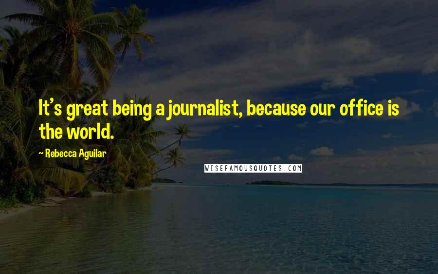 Rebecca Aguilar Quotes: It's great being a journalist, because our office is the world.